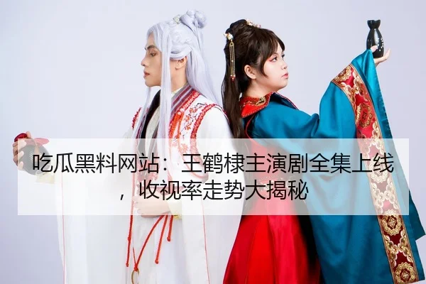 吃瓜黑料网站：王鹤棣主演剧全集上线，收视率走势大揭秘
