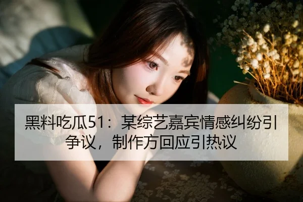 黑料吃瓜51：某综艺嘉宾情感纠纷引争议，制作方回应引热议